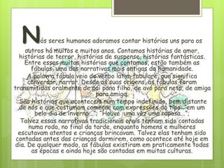 Nós seres humanos adoramos contar histórias uns para os
outros há muitos e muitos anos. Contamos histórias de amor,
histórias de terror, histórias de suspense, histórias fantásticas.
Entre essas muitas histórias que contamos, estão também as
fábulas, uma das narrativas mais antigas da humanidade.
A palavra fábula veio do verbo latim fabulare, que significa
conversar, narrar. Desde as suas origens, as fábulas foram
transmitidas oralmente de pai para filho, de avó para neta, de amiga
para amiga.
São histórias que acontecem num tempo indefinido, bem distante
de nós e que costumam começar com expressões do tipo: “em um
belo dia de inverno...”; “Houve uma vez uma raposa...”;
Talvez essas narrativas tradicionais orais tenham sido contadas
numa roda, no final da tarde, enquanto homens e mulheres
escutavam atentos e crianças brincavam. Talvez elas tenham sido
contadas antes das crianças dormirem, como acontece até hoje em
dia. De qualquer modo, as fábulas existiram em praticamente todas
as épocas e ainda hoje são contadas em muitas culturas.
 