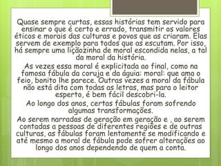 Quase sempre curtas, essas histórias tem servido para
ensinar o que é certo e errado, transmitir os valores
éticos e morais das culturas e povos que as criaram. Elas
servem de exemplo para todos que as escutam. Por isso,
há sempre uma liçãozinha de moral escondida nelas, a tal
da moral da história.
As vezes essa moral é explicitada ao final, como na
famosa fábula da coruja e da águia: moral: que ama o
feio, bonito lhe parece. Outras vezes a moral da fábula
não está dita com todas as letras, mas para o leitor
esperto, é bem fácil descobri-la.
Ao longo dos anos, certas fábulas foram sofrendo
algumas transformações.
Ao serem narradas de geração em geração e , ao serem
contadas a pessoas de diferentes regiões e de outras
culturas, as fábulas foram lentamente se modificando e
até mesmo a moral de fábula pode sofrer alterações ao
longo dos anos dependendo de quem a conta.
 