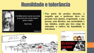 Humildadeetolerância
Faz parte da pratica docente, o
respeito que o professor deve ter
perante seus alunos, respeitando a sua
pessoa, seus direitos, sua curiosidade e
sua timidez, sendo que isso exige do
educador o cultivo da humildade e
tolerância
11
 