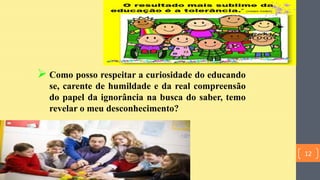  Como posso respeitar a curiosidade do educando
se, carente de humildade e da real compreensão
do papel da ignorância na busca do saber, temo
revelar o meu desconhecimento?
12
 