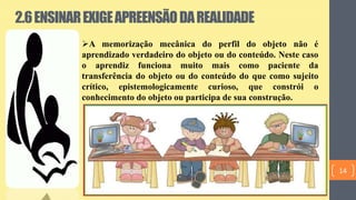 2.6ENSINAREXIGEAPREENSÃODAREALIDADE
A memorização mecânica do perfil do objeto não é
aprendizado verdadeiro do objeto ou do conteúdo. Neste caso
o aprendiz funciona muito mais como paciente da
transferência do objeto ou do conteúdo do que como sujeito
crítico, epistemologicamente curioso, que constrói o
conhecimento do objeto ou participa de sua construção.
14
 