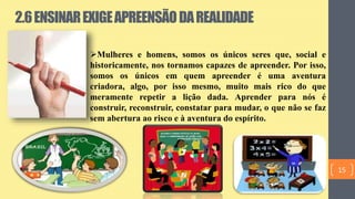 2.6ENSINAREXIGEAPREENSÃODAREALIDADE
Mulheres e homens, somos os únicos seres que, social e
historicamente, nos tornamos capazes de apreender. Por isso,
somos os únicos em quem apreender é uma aventura
criadora, algo, por isso mesmo, muito mais rico do que
meramente repetir a lição dada. Aprender para nós é
construir, reconstruir, constatar para mudar, o que não se faz
sem abertura ao risco e à aventura do espírito.
15
 