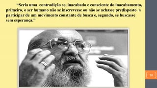 “Seria uma contradição se, inacabado e consciente do inacabamento,
primeiro, o ser humano não se inscrevesse ou não se achasse predisposto a
participar de um movimento constante de busca e, segundo, se buscasse
sem esperança.”
18
 