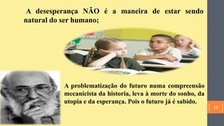 A desesperança NÃO é a maneira de estar sendo
natural do ser humano;
A problematização do futuro numa compreensão
mecanicista da historia, leva à morte do sonho, da
utopia e da esperança. Pois o futuro já é sabido.
19
 