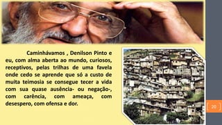 Caminhávamos , Denilson Pinto e
eu, com alma aberta ao mundo, curiosos,
receptivos, pelas trilhas de uma favela
onde cedo se aprende que só a custo de
muita teimosia se consegue tecer a vida
com sua quase ausência- ou negação-,
com carência, com ameaça, com
desespero, com ofensa e dor. 20
 