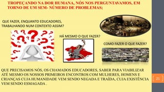 TROPEÇANDO NA DOR HUMANA, NÓS NOS PERGUNTAVAMOS, EM
TORNO DE UM SEM- NÚMERO DE PROBLEMAS;
QUE FAZER, ENQUANTO EDUCADORES,
TRABALHANDO NUM CONTEXTO ASSIM?
COMO FAZER O QUE FAZER?
QUE PRECISAMOS NÓS, OS CHAMADOS EDUCADORES, SABER PARA VIABILIZAR
ATÉ MESMO OS NOSSOS PRIMEIROS ENCONTROS COM MULHERES, HOMENS E
CRIANÇAS CUJA HUMANIDADE VEM SENDO NEGADA E TRAÍDA, CUJA EXISTÊNCIA
VEM SENDO ESMAGADA .
HÁ MESMO O QUE FAZER?
21
 