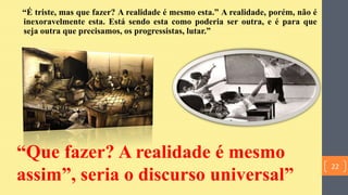 “É triste, mas que fazer? A realidade é mesmo esta.” A realidade, porém, não é
inexoravelmente esta. Está sendo esta como poderia ser outra, e é para que
seja outra que precisamos, os progressistas, lutar.”
“Que fazer? A realidade é mesmo
assim”, seria o discurso universal”
22
 
