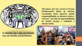 O amanhã não é algo pré-datado,
mas um desafio, um problema;
Não posso, por isso, cruzar os braços
fatalistamente diante da miséria,
esvaziando, desta maneira, minha
responsabilidade no discurso cínico e
“morno”, que fala da impossibilidade
de mudar porque a realidade é
mesmo assim;
23
 