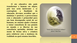 O ato educativo não pode
transformar o homem em objeto,
pois isso seria intolerante e se
contrapõem a finalidade da
educação, devemos acreditar que a
mudança é possível, a perseverança
com o educando é primordial para
um bom desempenho social do ser
humano, no entanto ajuda o homem
a tomar consciência de sua posição
no mundo e se libertar de sua
consciência oprimida, abrindo sua
mente de forma ativa e criadora
para colaborar com a mudança da
realidade na qual estamos inseridos. 25
 