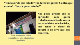 Ética, professores contra
corrupção por uma educação de
qualidade.
“Em favor de que estudo? Em favor de quem? Contra que
estudo? Contra quem estudo?”
Não posso proibir que os
oprimidos com quem
trabalho numa favela votem
em candidatos reacionários,
mas tenho o dever de
adverti-lo do erro que eles
cometem.
27
 