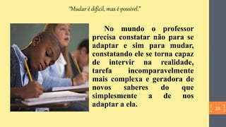 “Mudar é difícil, mas é possível.”
No mundo o professor
precisa constatar não para se
adaptar e sim para mudar,
constatando ele se torna capaz
de intervir na realidade,
tarefa incomparavelmente
mais complexa e geradora de
novos saberes do que
simplesmente a de nos
adaptar a ela. 28
 