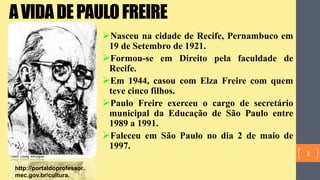 AVIDADEPAULOFREIRE
Nasceu na cidade de Recife, Pernambuco em
19 de Setembro de 1921.
Formou-se em Direito pela faculdade de
Recife.
Em 1944, casou com Elza Freire com quem
teve cinco filhos.
Paulo Freire exerceu o cargo de secretário
municipal da Educação de São Paulo entre
1989 a 1991.
Faleceu em São Paulo no dia 2 de maio de
1997.
http://portaldoprofessor.
mec.gov.br/cultura.
3
 
