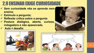  Sem curiosidade não se aprende nem
ensina;
 Estímulo a pergunta;
 Reflexão crítica sobre a pergunta
 Postura dialógica, aberta, curiosa,
indagadora e não apassivada.
 Aula = desafio
2.9ENSINAREXIGECURIOSIDADE
30
 