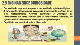  Curiosidade espontânea para a curiosidade epistemológica
 A curiosidade epistemológica superando a curiosidade ingênua, se faz
mais metodicamente rigorosa permitindo a passagem do
conhecimento do senso comum para o conhecimento científico, tal
rigorosidade se acha no método de aproximação do objeto.
 Equilíbrio entre autoridade e liberdade.
2.9ENSINAREXIGECURIOSIDADE
31
 