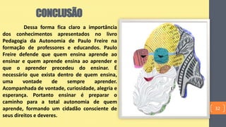 CONCLUSÃO
32
Dessa forma fica claro a importância
dos conhecimentos apresentados no livro
Pedagogia da Autonomia de Paulo Freire na
formação de professores e educandos. Paulo
Freire defende que quem ensina aprende ao
ensinar e quem aprende ensina ao aprender e
que o aprender precedeu do ensinar. É
necessário que exista dentro de quem ensina,
uma vontade de sempre aprender.
Acompanhada de vontade, curiosidade, alegria e
esperança. Portanto ensinar é preparar o
caminho para a total autonomia de quem
aprende, formando um cidadão consciente de
seus direitos e deveres.
 