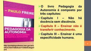 O livro Pedagogia da
Autonomia é composto por
três capítulos:
Capitulo I – Não há
docência sem discência.
Capitulo II – Ensinar não é
transferir conhecimento.
Capitulo III – Ensinar é uma
especificidade humana.
http://portaldoprofessor.mec.gov.br/c
ultura.html?idEdicao=133&idCategori
a=4
6
 