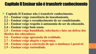 CapituloIIEnsinarnãoétransferirconhecimento
 Capitulo II Ensinar não é transferir conhecimento.
2.1 – Ensinar exige consciência do inacabamento.
2.2 – Ensinar exige o reconhecimento de ser condicionado.
2.3 – Ensinar exige respeito à autonomia do ser do educando.
2.4 – Ensinar exige bom senso.
2.5 – Ensinar exige humildade, tolerância e luta em defesa dos
direitos dos educadores.
2.6 – Ensinar exige apreensão da realidade.
2.7 – Ensinar exige alegria e esperança.
2.8 – Ensinar exige a convicção de que a mudança é possível.
2.9 – Ensinar exige curiosidade. 7
 