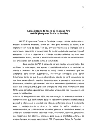13




                                                                                     13
                Aplicabilidade da Teoria de Imogene King
                  No PSF (Programa Saúde da família)


       O PSF (Programa de Saúde da Família) é uma proposta de reorientação do
modelo assistencial brasileiro, criado em 1994, pelo Ministério da saúde, e foi
implantado em maio de 2002. Tem seu enfoque voltado para a interação com a
comunidade, assumindo o compromisso de prestar assistência universal, integral,
equânime, continua e resolutiva a população, em conformidades com suas reais
necessidades. Busca, todavia, a satisfação do usuário através do relacionamento
dos profissionais com o cliente, família e comunidade.
            Cada equipe de PSF é composta por um médico, um enfermeiro, dois
auxiliares de enfermagem, seis agentes comunitários de saúde e um dentista (que
atende a demanda de duas equipes do PSF). Sendo a enfermeira que tem
autonomia para liderar, supervisionar, desenvolver estratégias para serem
trabalhadas dentro da sua área de abrangência, através do perfil populacional da
sua área, desenvolvendo palestras juntamente com a sua equipe para grupos de
hipertensos, diabéticos, gestantes etc. Faz ainda atendimento agendado no posto de
saúde tais como: preventivo, pré-natal, crianças até cinco anos, mulheres em idade
fértil e visita domiciliar à puerperas e acamados. Uma equipe é co-responsável pela
saúde de 900 famílias.
A teoria de King publicada em 1981 descreve atuação do enfermeiro mediante a
compreensão de que o ser humano deve ser visto em três sistemas interatuastes (o
pessoal, o interpessoal e o social) cuja interação enfermeiro-cliente é fundamental
para   o   estabelecimento   e   alcance   de   metas    de   saúde,   propiciando   o
desenvolvimento de potencialidades no cliente, pessoas e comunidade. Pressupõe
ainda que, os seres humanos são seres sociais, conscientes, racionais, perceptivos,
que reagem que tem objetivos, orientados para a ação e orientados no tempo. Da
mesma forma se apresenta a proposta do PSF (Programa de Saúde Da Família),
 