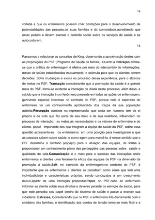 14



voltada a que os enfermeiros possam criar condições para o desenvolvimento de
potencialidades das pessoas,de suas famílias e da comunidade,acreditando que
estas podem e devem exercer o controle social sobre os serviços de saúde e se
autocuidarem.
                                                                                 14


Passamos a relacionar os conceitos de King, observando a aproximação destes com
as proposições do PSF (Programa de Saúde da família). Quanto à interação afirma-
se que a prática de enfermagem é efetiva por meio do intercambio de informações,
metas de saúde estabelecidas mutuamente, e estimulo para que os clientes tomem
decisões. Sofre mudanças e evolui no processo dessa experiência, para o alcance
de metas no PSF. Transação considerando que a promoção da saúde é a grande
meta do PSF, torna-se evidente a interação da díade neste processo, além disso, é
sabido que a interação é um fenômeno presente em todas as ações de enfermagem,
ganhando especial interesse no contexto do PSF, porque nele é esperado do
enfermeiro ter um conhecimento aprofundado dos traços da sua população
adstrita.Percepção consiste na representação que cada ser humano tem de si
próprio e de tudo que faz parte de seu meio e de sua realidade, influenciam no
processo de interação, as metas,as necessidades e os valores do enfermeiro e do
cliente, papel importante dos que integram a equipe de saúde do PSF, sobre essa
questão acrescenta-se    os enfermeiros em uma posição para investigarem o que
as pessoas sabem sobre saúde, e como agem para mantê-la ,é nesse sentido que o
PSF determina o território (espaço) para a atuação das equipes, de forma a
proporcionar um conhecimento pleno das percepções das pessoas sobre saúde e
qualidade de vida.Comunicação é o meio para o sucesso das interações entre
enfermeiros e clientes uma ferramenta eficaz das equipes de PSF na dimensão da
promoção á saúde.Self, no exercício da enfermagem,no contexto do PSF, é
importante que os enfermeiros e clientes se percebam como seres que tem uma
individualidade e características próprias, sendo conduzidos a um crescimento
mutuo,apartir de uma interação proposital.Papel, no PSF,cabe ao enfermeiro
informar ao cliente sobre seus direitos e deveres perante os serviços de saúde, para
que este perceba seu papel dentro do sistema de saúde e passe a exercer sua
cidadania. Estresse, Considerando que no PSF o enfermeiro lida diariamente com o
cotidiano das famílias, a identificação dos pontos de tensão torna-se mais fácil e a
 