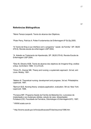 17




                                                                                   17
Referências Bibliográficas


*Maria Tereza Leopardi. Teoria do alcance dos Objetivos.


*Poter Perry, Patrícia A. Potter.Fundamentos de Enfermagem.6ª Ed.Sp,2005.


*A Teoria de King e sua interface com o programa “ saúde da Família “.SP. 38(30
270-9). Revista escola de enfermagem USP 2004;


*A Adesão ao Tratamento da Hipertensão, SP. 38(30 270-9). Revista Escola de
Enfermagem USP 2004;


*Dióz M, Oliveira AGB. Teoria de alcance dos objetivos de Imogene King: análise
crítica. Col Enferm 1999; 1(1):215-25.

*Chinn PL, Kramer MK. Theory and nursing: a systematic approach. 3rd ed. aint
Louis: Mosby; 1991.



*Meleis AI. Theoretical nursing: development and progress. 3rd ed. Philadelphia:
Lippincott; 1997.

*Barnum BJS. Nursing theory: analysis,application, evaluation. 5th ed. New York:
Lippincott; 1998.


*Fonseca MIF. Programa Saúde da Família de Beberibe-Ce: o processo de
implantação e as mudanças obtidas, estudo de caso. [dissertação].
Fortaleza (CE): Faculdade de Farmácia, Odontologia e Enfermagem/UFC; 1997.

* WWW.scielo.com.br


* http://bvsms.saude.gov.br/bvs/publicacoes/57cbe/resumos/1086.htm
 