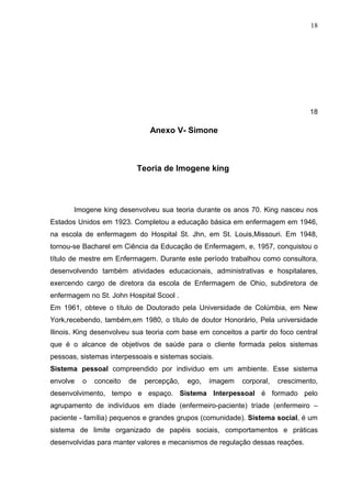 18




                                                                                 18

                                 Anexo V- Simone



                              Teoria de Imogene king



       Imogene king desenvolveu sua teoria durante os anos 70. King nasceu nos
Estados Unidos em 1923. Completou a educação básica em enfermagem em 1946,
na escola de enfermagem do Hospital St. Jhn, em St. Louis,Missouri. Em 1948,
tornou-se Bacharel em Ciência da Educação de Enfermagem, e, 1957, conquistou o
título de mestre em Enfermagem. Durante este período trabalhou como consultora,
desenvolvendo também atividades educacionais, administrativas e hospitalares,
exercendo cargo de diretora da escola de Enfermagem de Ohio, subdiretora de
enfermagem no St. John Hospital Scool .
Em 1961, obteve o título de Doutorado pela Universidade de Colúmbia, em New
York,recebendo, também,em 1980, o título de doutor Honorário, Pela universidade
Ilinois. King desenvolveu sua teoria com base em conceitos a partir do foco central
que é o alcance de objetivos de saúde para o cliente formada pelos sistemas
pessoas, sistemas interpessoais e sistemas sociais.
Sistema pessoal compreendido por individuo em um ambiente. Esse sistema
envolve   o   conceito   de    percepção,   ego,   imagem   corporal,   crescimento,
desenvolvimento, tempo e espaço. Sistema Interpessoal é formado pelo
agrupamento de indivíduos em díade (enfermeiro-paciente) tríade (enfermeiro –
paciente - família) pequenos e grandes grupos (comunidade). Sistema social, é um
sistema de limite organizado de papéis sociais, comportamentos e práticas
desenvolvidas para manter valores e mecanismos de regulação dessas reações.
 