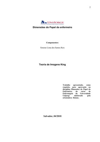 2




Dimensões do Papel do enfermeiro




            Componentes:

      Simone Lima dos Santos Reis




     Teoria de Imogene King




                               Trabalho     apresentado,   como
                               requisito, para aprovação na
                               disciplina Dimensões do Papel do
                               Enfermeiro,     do    curso   de
                               Enfermagem da Universidade
                               Unijorge      ministrado     pela
                               orientadora Daiane.




         Salvador, 04/2010
 