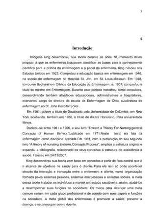 5




                                                                                   5

                                   Introdução

       Imogene king desenvolveu sua teoria durante os anos 70, momento muito
propicio já que as enfermeiras buscavam identificar as bases para o conhecimento
cientifico para a prática da enfermagem e o papel da enfermeira. King nasceu nos
Estados Unidos em 1923. Completou a educação básica em enfermagem em 1946,
na escola de enfermagem do Hospital St. Jhn, em St. Louis,Missouri. Em 1948,
tornou-se Bacharel em Ciência da Educação de Enfermagem, e, 1957, conquistou o
título de mestre em Enfermagem. Durante este período trabalhou como consultora,
desenvolvendo também atividades educacionais, administrativas e hospitalares,
exercendo cargo de diretora da escola de Enfermagem de Ohio, subdiretora de
enfermagem no St. John Hospital Scool .
    Em 1961, obteve o título de Doutorado pela Universidade de Colúmbia, em New
York,recebendo, também,em 1980, o título de doutor Honorário, Pela universidade
Illinois.
   Dedicou-se entre 1961 e 1966, a seu livro “Toward a Theory For Nursing:general
Concepts of Human Behvior,”publicado em 1971.Neste               texto ela fala da
enfermagem como disciplina aplicada.Em 1981, com a publicação do seu segundo
livro “A theory of nurssing systems,Concepts,Process”, ampliou a estrutura original e
expandiu a bibliografia, relacionado os seus conceitos á estrutura de assistência à
saúde. Faleceu em 24/12/2007.
   King desenvolveu sua teoria com base em conceitos a partir do foco central que é
o alcance de objetivos de saúde para o cliente. Para ela isso só pode acontecer
através da interação e transação entre o enfermeiro e cliente, numa organização
formada pelos sistemas pessoas, sistemas interpessoais e sistemas sociais. A meta
dessa teoria é ajudar os indivíduos a manter um estado saudável e, assim, ajudá-los
a desempenhar suas funções na sociedade. Os meios para alcançar uma meta
comum variam em cada grupo profissional e de acordo com sues papeis e funções
na sociedade. A meta global das enfermeiras é promover a saúde, prevenir a
doença, e se preocupar com o doente.
 
