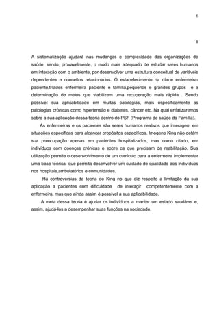 6




                                                                                   6


A sistematização ajudará nas mudanças e complexidade das organizações de
saúde, sendo, provavelmente, o modo mais adequado de estudar seres humanos
em interação com o ambiente, por desenvolver uma estrutura conceitual de variáveis
dependentes e conceitos relacionados. O estabelecimento na díade enfermeira-
paciente,tríades enfermeira paciente e família,pequenos e grandes grupos      e a
determinação de meios que viabilizem uma recuperação mais rápida . Sendo
possível sua aplicabilidade em muitas patologias, mais especificamente as
patologias crônicas como hipertensão e diabetes, câncer etc. Na qual enfatizaremos
sobre a sua aplicação dessa teoria dentro do PSF (Programa de saúde da Família).
    As enfermeiras e os pacientes são seres humanos reativos que interagem em
situações especificas para alcançar propósitos específicos. Imogene King não detém
sua preocupação apenas em pacientes hospitalizados, mas como citado, em
indivíduos com doenças crônicas e sobre os que precisam de reabilitação. Sua
utilização permite o desenvolvimento de um currículo para a enfermeira implementar
uma base teórica que permita desenvolver um cuidado de qualidade aos indivíduos
nos hospitais,ambulatórios e comunidades.
     Há controvérsias da teoria de King no que diz respeito a limitação da sua
aplicação a pacientes com dificuldade       de interagir   competentemente com a
enfermeira, mas que ainda assim é possível a sua aplicabilidade.
    A meta dessa teoria é ajudar os indivíduos a manter um estado saudável e,
assim, ajudá-los a desempenhar suas funções na sociedade.
 