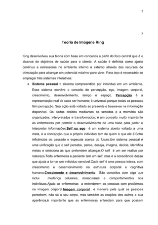 7




                                                                                       7

                            Teoria de Imogene King


King desenvolveu sua teoria com base em conceitos a partir do foco central que é o
alcance de objetivos de saúde para o cliente. A saúde é definida como ajuste
contínuo a estressores no ambiente interno e externo através dos recursos de
otimização para alcançar um potencial máximo para viver. Para isso é necessário se
empregar três sistemas interativos:
   •   Sistema pessoal = sistema compreendido por individuo em um ambiente.
       Esse sistema envolve o conceito de percepção, ego, imagem corporal,
       crescimento,   desenvolvimento,      tempo    e    espaço.   Percepção     é    a
       representação real de cada ser humano; é universal porque todas as pessoas
       têm percepção. Sua ação está voltada ao presente e baseia-se na informação
       disponível. Os dados obtidos mediantes os sentidos e a memória são
       organizados, interpretados e transformados; é um conceito muito importante
       as enfermeiras por permitir o desenvolvimento de uma base para juntar e
       interpretar informações.Self ou ego     è um sistema aberto voltado a uma
       meta, è a concepção que o próprio indivíduo tem de quem é que ele é.Sofre
       influências do passado e especula acerca do futuro.Um sistema pessoal é
       uma unificação que o self percebe, pensa, deseja, imagina, decide, identifica
       metas e seleciona as que pretendem alcançar.O self é um ser reativo por
       natureza.Toda enfermeira e paciente tem um self, mas é a consciência desse
       que ajuda a tornar um individuo sensível.Cada self é uma pessoa inteira, com
       crescimento    e   desenvolvimento     na    estrutura   corporal   e   cognitiva
       humana.Crescimento e desenvolvimento              São conceitos com algo que
       inclui    mudança     celulares,   moleculares      e    comportamentais       nos
       indivíduos.Ajuda as enfermeiras a entenderem as pessoas com problemas
       na imagem corporal.Imagem corporal           è maneira pela qual as pessoas
       percebem, não só o seu corpo, mas também as reações dos outros a sua
       aparência,è importante que as enfermeiras entendam para que possam
 