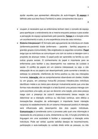 8



    ajudar aqueles que apresentam alterações de auto-imagem. O espaço é
    definido pela sua área física (Território) e pelos componentes dos que o
                                                                                 8


•   ocupam.,é necessário que as enfermeiras tenham claro o conceito de espaço
    para aperfeiçoar o entendimento de si mesma enquanto pessoa e para avaliar
    a percepção de espaço apresentado pelo paciente. Tempo é a duração entre
    um acontecimento e outro, é uma experiência única de cada individuo.
•   Sistema Interpessoal = È formado pelo agrupamento de indivíduos em díade
    (enfermeiro-paciente) tríade (enfermeiro – paciente - família) pequenos e
    grandes grupos (comunidade). São englobados os seguintes conceitos: Papel
    exige que os indivíduos se comuniquem uns com os outros e interajam com o
    propósito de alcançar metas. O papel pode ser aprendido na família ou com
    outros grupos sociais. O conhecimento do papel é importante para as
    enfermeiras para facilitar o seu desempenho nos sistemas de cuidado à
    saúde. O conflito de papeis em um sistema interpessoal, ou seja, a não
    adequação de eu ao papel a ser desempenhado, pode aumentar a tensão ou
    estresse no ambiente, interferindo de forma positiva ou não nas interações
    humanas. Interação são os comportamentos observáveis em díades, tríades
    ou em grupos, em presença mutua.No processo interativo,dois indivíduos
    identificam metas e os meios para alcançar mutuamente,sendo que uma das
    formas mais elevadas de interação é a fala.Quando uma pessoa interage com
    outra acontece uma ação, ao que vai decorrer uma reação, pois essa pessoa
    reage com a presença da outra.O desenvolvimento dessa reação vai
    determinar se a interação continua ou não.Caso continue, será efetiva a
    transação.Nas situações de enfermagem é importante haver interação
    recíproca no estabelecimento de um sistema interpessoal positivo.A interação
    será   influenciada   pelo   desempenho     dos    dois   papeis   individuais.
    Comunicação é considerada como o processo pelo qual uma informação é
    repassada de uma pessoa a outra, diretamente ou não. A função prioritária da
    linguagem em uma sociedade é facilitar a cooperação e interação entre
    indivíduos. Pode ser verbal, quando satisfaz desejos de reconhecimento,
    participação e auto-realização no contato direto entre as pessoas, ou não
 