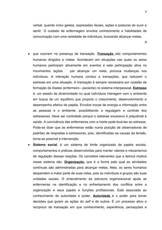 9



    verbal, quando inclui gestos, expressões faciais, ações e posturas de ouvir e
    sentir. O cuidado de enfermagem envolve conhecimento e habilidades de
    comunicação com uma variedade de indivíduos, buscando alcançar metas,
                                                                               9


•   que ocorrem na presença de transação. Transação são comportamentos
    humanos dirigidos a metas. Acontecem em situações nas quais os seres
    humanos participam ativamente em eventos e esta participação ativa no
    movimentos /ações        par alcançar um meta, provoca mudanças nos
    indivíduos. A interação humana conduz a transações, que reduzem o
    estresse em uma situação. A transação é sempre necessária por ocasião da
    formação de díades (enfermeiro - paciente) no sistema interpessoal. Estresse
    é, um estado de dinamicidade no qual indivíduos interagem com o ambiente
    em busca de um equilíbrio que propicie o crescimento, desenvolvimento e
    desempenho efetivo de papéis. Envolve trocas de energia e informação entre
    as pessoas e o ambiente, possibilitando a regulagem e controle dos
    estressores. Deve ser controlado porque o estresse excessivo é prejudicial à
    saúde. A convivência das enfermeiras com a morte pode levá-las ao estresse.
    Pode-se dizer que as enfermeiras estão numa posição de observadoras de
    padrões de respostas a estressores, pois, identificadas as causas da tensão,
    torna-se possível a intervenção.
•   Sistema social, é um sistema de limite organizado de papéis sociais,
    comportamentos e práticas desenvolvidas para manter valores e mecanismos
    de regulação dessas reações. Os conceitos relevantes que a teórica implica
    nesse sistema são: Organização, que é a forma pela qual as atividades
    contínuas são administradas para alcançar metas. Nela, os seres humanos
    despendem a maior parte de suas vidas, pois os indivíduos e grupos são suas
    unidades sociais. O entendimento da estrutura organizacional ajuda as
    enfermeiras na identificação e no enfrentamento dos conflitos entre a
    organização e seus papéis e funções profissionais. Está associada ao
    conhecimento de autoridade e poder. Autoridade é o poder para tomar
    decisões que guiam as ações do self e de outros. É um processo ativo e
    recíproco de transação em que conhecimento, experiência, percepções e
 