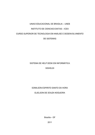 UNIAO EDUCACIONAL DE BRASILIA – UNEB

            INSTITUTO DE CIENCIAS EXATAS – ICEX

CURSO SUPERIOR DE TECNOLOGIA EM ANÁLISE E DESENVOLVIMENTO

                       DE SISTEMAS




           SISTEMA DE HELP DESK EM INFORMÁTICA

                         SISHELDI




             EDMILSON ESPIRITO SANTO DA HORA

               ELIELSON DE SOUZA NOGUEIRA




                        Brasília – DF

                           2011
 