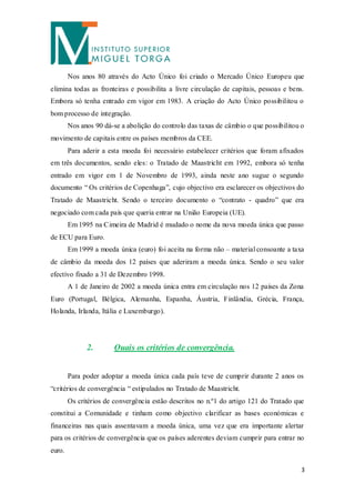 Nos anos 80 através do Acto Único foi criado o Mercado Único Europeu que
elimina todas as fronteiras e possibilita a livre circulação de capitais, pessoas e bens.
Embora só tenha entrado em vigor em 1983. A criação do Acto Único possibilitou o
bom processo de integração.
        Nos anos 90 dá-se a abolição do controlo das taxas de câmbio o que possibilitou o
movimento de capitais entre os países membros da CEE.
        Para aderir a esta moeda foi necessário estabelecer critérios que foram afixados
em três documentos, sendo eles: o Tratado de Maastricht em 1992, embora só tenha
entrado em vigor em 1 de Novembro de 1993, ainda neste ano sugue o segundo
documento “ Os critérios de Copenhaga”, cujo objectivo era esclarecer os objectivos do
Tratado de Maastricht. Sendo o terceiro documento o “contrato - quadro” que era
negociado com cada país que queria entrar na União Europeia (UE).
        Em 1995 na Cimeira de Madrid é mudado o nome da nova moeda única que passo
de ECU para Euro.
        Em 1999 a moeda única (euro) foi aceita na forma não – material consoante a taxa
de câmbio da moeda dos 12 países que aderiram a moeda única. Sendo o seu valor
efectivo fixado a 31 de Dezembro 1998.
        A 1 de Janeiro de 2002 a moeda única entra em circulação nos 12 países da Zona
Euro (Portugal, Bélgica, Alemanha, Espanha, Áustria, Finlândia, Grécia, França,
Holanda, Irlanda, Itália e Luxemburgo).




              2.       Quais os critérios de convergência.


        Para poder adoptar a moeda única cada país teve de cumprir durante 2 anos os
“critérios de convergência “ estipulados no Tratado de Maastricht.
        Os critérios de convergência estão descritos no n.º1 do artigo 121 do Tratado que
constitui a Comunidade e tinham como objectivo clarificar as bases económicas e
financeiras nas quais assentavam a moeda única, uma vez que era importante alertar
para os critérios de convergência que os países aderentes deviam cumprir para entrar no
euro.

                                                                                        3
 
