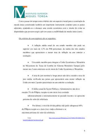 Com o passar do tempo estes critérios são um aspecto crucial para a construção da
moeda única constituindo também um importante instrumento condutor para os países
aderentes, ajudando-os a alcançar uma coesão económica com o intuito de evitar as
disparidades que possam surgir e pôr em causa a credibilidade da moeda única (euro) .


     Os critérios de convergência são os seguintes:


                          A inflação média anual de um estado membro não pode ser
           superior em mais de 1,5% do PIB percentual, da média dos três estados
           membros que apresentem a menor taxa de inflação no ano anterior a
           avaliação;


                          Um estado membro para integrar a União Económica e Monetária
           no Mecanismo de Taxas de Cambio do Sistema Monetário Europeu pelo
           menos nos 2 anos anteriores ao do inicio da União Económica e Monetária.


                          A taxa de juro nominal a longo prazo não deve exceder a taxa de
           juro média verificada nos países que apresentem uma menor inflação na
           União em mais 2 pontos percentuais no ano anterior a avaliação.


                          O défice anual do Sector Público e Administrativo não deve
         exceder 3% do PIBpm, excepto se este rácio tiver evoluído
                  substancialmente e sistematicamente no passado recente e se apresente
           próximo do valor de referência.


                          Por último, o nível de dívida pública não pode ultrapassar 60%
         do PIBpm excepto se o rácio tiver vindo a diminuir e se
         encontrar próximo do valor de referência.

                  Fonte:                       http://www.cmvm.pt/NR/rdonlyres/13A77DD2-F785-4B2E-922A-
           08A0FFA400CB5/764/20010529.pdf




                                                                                                     4
 