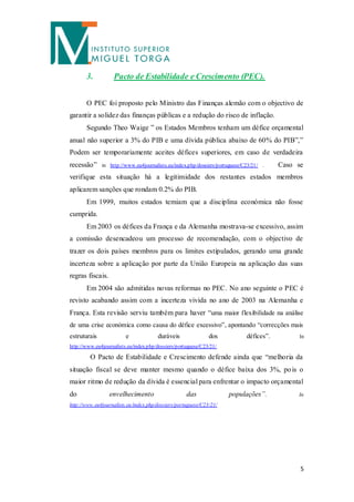 3.          Pacto de Estabilidade e Crescimento (PEC).


       O PEC foi proposto pelo Ministro das Finanças alemão com o objectivo de
garantir a solidez das finanças públicas e a redução do risco de inflação.
       Segundo Theo Waige ” os Estados Membros tenham um défice orçamental
anual não superior a 3% do PIB e uma dívida pública abaixo de 60% do PIB”,”
Podem ser temporariamente aceites défices superiores, em caso de verdadeira
recessão”     in http://www.eu4journalists.eu/index.php/dossiers/portuguese/C23/21/ .    Caso se
verifique esta situação há a legitimidade dos restantes estados membros
aplicarem sanções que rondam 0.2% do PIB.
       Em 1999, muitos estados temiam que a disciplina económica não fosse
cumprida.
       Em 2003 os défices da França e da Alemanha mostrava-se excessivo, assim
a comissão desencadeou um processo de recomendação, com o objectivo de
trazer os dois países membros para os limites estipulados, gerando uma grande
incerteza sobre a aplicação por parte da União Europeia na aplicação das suas
regras fiscais.
       Em 2004 são admitidas novas reformas no PEC. No ano seguinte o PEC é
revisto acabando assim com a incerteza vivida no ano de 2003 na Alemanha e
França. Esta revisão serviu também para haver “uma maior flexibilidade na análise
de uma crise económica como causa do défice excessivo”, apontando “correcções mais
estruturais              e             duráveis               dos            défices”.        In
http://www.eu4journalists.eu/index.php/dossiers/portuguese/C23/21/

         O Pacto de Estabilidade e Crescimento defende ainda que “melhoria da
situação fiscal se deve manter mesmo quando o défice baixa dos 3%, po is o
maior ritmo de redução da dívida é essencial para enfrentar o impacto orçamental
do                envelhecimento                    das              populações”.             In
http://www.eu4journalists.eu/index.php/dossiers/portuguese/C23/21/




                                                                                               5
 