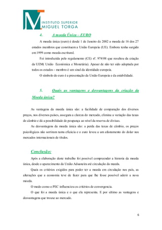 4.        A moeda Única – EURO
            A moeda única (euro) é desde 1 de Janeiro de 2002 a moeda de 16 dos 27
      estados membros que constituem a União Europeia (UE). Embora tenha surgido
      em 1999 como moeda escritural.
            Foi introduzida pelo regulamento (CE) nº. 97498 que resultou da criação
      da UEM( União Económica e Monetária). Apesar de não ter sido adoptada por
      todos os estados - membro é um sinal da identidade europeia.
            O símbolo do euro é a presentação da União Europeia e da estabilidade.



            5.        Quais as vantagens e desvantagens da criação da
      Moeda única?


      As vantagens da moeda única são: a facilidade de comparação dos diversos
preços, nos diversos países, assegura a clareza do mercado, elimina a variação das taxas
de câmbio e dá a possibilidade de poupança ao nível da reserva de divisas.
      As desvantagens da moeda única são: a perda das taxas de câmbio, os preços
psicológicos não sortiram tanta eficácia e o euro levou a um afastamento do dolar nos
mercados internacionais de títulos.



      Conclusão:
      Após a elaboração deste trabalho foi possível compreender a historia da moeda
única, desde o aparecimento da União Aduaneira até circulação da moeda.
      Quais os critérios exigidos para poder ter a moeda em circulação nos país, as
alterações que a economia teve de fazer para que lhe fosse possível aderir a nova
moeda.
      O modo como o PEC influenciou os critérios de convergencia.
      O que foi a moeda única e o que ela representa. E por ultimo as vantagens e
desvantagens que trouxe ao mercado.




                                                                                       6
 