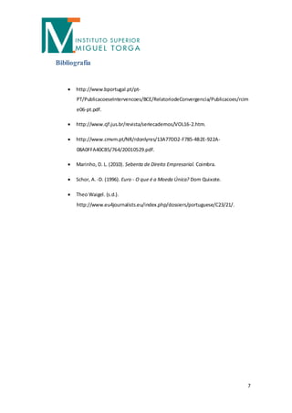 Bibliografia


       http://www.bportugal.pt/pt-
        PT/PublicacoeseIntervencoes/BCE/RelatoriodeConvergencia/Publicacoes/rcim
        e06-pt.pdf.

       http://www.cjf.jus.br/revista/seriecadernos/VOL16-2.htm.

       http://www.cmvm.pt/NR/rdonlyres/13A77DD2-F785-4B2E-922A-
        08A0FFA40CB5/764/20010529.pdf.

       Marinho, D. L. (2010). Sebenta de Direito Empresarial. Coimbra.

       Schor, A. -D. (1996). Euro - O que é a Moeda Única? Dom Quixote.

       Theo Waigel. (s.d.).
        http://www.eu4journalists.eu/index.php/dossiers/portuguese/C23/21/.




                                                                               7
 