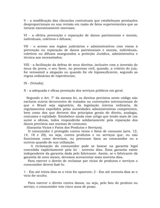 V - a modificação das cláusulas contratuais que estabeleçam prestações
desproporcionais ou sua revisão em razão de fatos supervenientes que as
tornem excessivamente onerosas;
VI - a efetiva prevenção e reparação de danos patrimoniais e morais,
individuais, coletivos e difusos;
VII - o acesso aos órgãos judiciários e administrativos com vistas à
prevenção ou reparação de danos patrimoniais e morais, individuais,
coletivos ou difusos assegurados a proteção Jurídica, administrativa e
técnica aos necessitados;
VIII - a facilitação da defesa de seus direitos, inclusive com a inversão do
ônus da prova, o seu favor, no processo civil, quando, a critério do juiz,
for verossímil a alegação ou quando for ele hipossuficiente, segundo as
regras ordinárias de experiências;
IX - (Vetado);
X - a adequada e eficaz prestação dos serviços públicos em geral.
Segundo o Art. 7° da mesma lei, os direitos previstos neste código não
excluem outros decorrentes de tratados ou convenções internacionais de
que o Brasil seja signatário, da legislação interna ordinária, de
regulamentos expedidos pelas autoridades administrativas competentes,
bem como dos que derivem dos princípios gerais do direito, analogia,
costumes e eqüidade. Estabelece ainda esse artigo que tendo mais de um
autor a ofensa, todos responderão solidariamente pela reparação dos
danos previstos nas normas de consumo.
(Garantia Vícios e Fatos dos Produtos e Serviços).
O consumidor é protegido contra vícios e fatos de consumo (arts. 12,
14, 18 e 20), ou seja, contra produtos e ou serviços que, ou não
funcionam como deveriam, ou provocam dano ao consumidor ou a
outrem quando de sua utilização.
A reclamação do consumidor pode se basear na garantia legal
concedida explicitamente pela lei - noventa dias. Essa garantia existe
independente da garantia dada pelo fabricante. Assim, se o fabricante dá
garantia de nove meses, devemos acrescentar mais noventa dias.
Para exercer o direito de reclamar por vícios de produtos e serviços o
consumidor deverá fazê-lo:
1 - Em até trinta dias se o vício for aparente; 2 - Em até noventa dias se o
vício for oculto;
Para exercer o direito contra danos, ou seja, pelo fato do produto ou
serviço, o consumidor tem cinco anos de prazo.

 