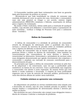 O Consumidor também pode fazer reclamações com base na garantia
dada pelo fornecedor do produto ou serviço.
Recomenda-se que toda insatisfação na relação de consumo seja
resolvida diretamente entre as partes (no caso, fornecedor e consumidor);
caso não seja possível se chegar a um acordo, existem órgãos
administrativos (PROCON's estaduais e federais, associações de defesa)
para o registro da reclamação.
Há ainda o Poder Judiciário, última saída para a resolução de qualquer
conflito, cuja decisão será definitiva e irreversível (salvo o ajuizamento de
ação rescisória - verificar o Código de Processo Civil para o cabimento
desse “remédio")

Defesa do Consumidor
A defesa do consumidor é a atividade de proteção do consumidor
através da divulgação de informação sobre a qualidade dos bens e
serviços e através do exercício de pressão sobre as entidades públicas
com o objetivo de defender os direitos dos consumidores.
A defesa do consumidor não se baseia apenas na punição dos que
praticam ilícitos e violam os direitos do consumidor, como também na
conscientização dos consumidores de seus direitos e deveres e
conscientizar os fabricantes, fornecedores e prestadores de serviços sobre
suas obrigações demonstrando que agindo corretamente eles respeitam o
consumidor e ampliam seu mercado de consumo contribuindo para o
desenvolvimento do país.
Os princípios que regem a defesa do consumidor norteiam-se pela boafé do adquirente e do comerciante, uma vez que a publicidade pode
estabelecer os liames de seu exercício. Caso a publicidade seja enganosa
o consumidor tem direito à justa reparação, da mesma forma que terá
direito à venda conforme o anunciado. A respeito do tema publicidade
enganosa esta se trata de assunto de interesse público, pertencendo ao
ramo dos direitos difusos de caráter meta-individual.
Cuidados mínimos ao apresentar uma reclamação:
Ao adquirirmos um produto ou serviço estabelecemos uma relação com
o fornecedor do mesmo, seja ela uma entidade privada ou pública. Esta
relação implica o cumprimento de determinados direitos e deveres por
ambas as partes.
Nas situações em que o fornecedor não cumpre suas obrigações temos o
direito de reclamar e solicitar a resolução do problema.

 