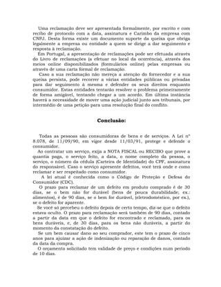 Uma reclamação deve ser apresentada formalmente, por escrito e com
recibo de protocolo com a data, assinatura e Carimbo da empresa com
CNPJ. Desta forma existe um documento suporte da queixa que obriga
legalmente a empresa ou entidade a quem se dirige a dar seguimento e
resposta à reclamação.
Em Portugal, a apresentação de reclamações pode ser efetuada através
do Livro de reclamações (a efetuar no local da ocorrência), através dos
meios online disponibilizados (formulários online) pelas empresas ou
através de uma carta formal de reclamação.
Caso a sua reclamação não mereça a atenção do fornecedor e a sua
queixa persista, pode recorrer a várias entidades públicas ou privadas
para dar seguimento à mesma e defender os seus direitos enquanto
consumidor. Estas entidades tentarão resolver o problema primeiramente
de forma amigável, tentando chegar a um acordo. Em última instância
haverá a necessidade de mover uma ação judicial junto aos tribunais, por
intermédio de uma petição para uma resolução final do conflito.

Conclusão:
Todas as pessoas são consumidoras de bens e de serviços. A Lei nº
8.078, de 11/09/90, em vigor desde 11/03/91, protege e defende o
consumidor.
Ao contratar um serviço, exija a NOTA FISCAL ou RECIBO que prove a
quantia paga, o serviço feito, a data, o nome completo da pessoa, o
serviço, o número da cédula (Carteira de Identidade) do CPF, assinatura
do responsável. Caso o serviço apresente defeitos, você terá onde e como
reclamar e ser respeitado como consumidor.
A lei atual é conhecida como o Código de Proteção e Defesa do
Consumidor (CDC).
O prazo para reclamar de um defeito em produto comprado é de 30
dias, se o bem não for durável (bens de pouca durabilidade; ex.:
alimentos), é de 90 dias, se o bem for durável, (eletrodoméstico, por ex.),
se o defeito for aparente.
Se você só percebeu o defeito depois de certo tempo, diz-se que o defeito
estava oculto. O prazo para reclamação será também de 90 dias, contado
a partir da data em que o defeito for encontrado e reclamado, para os
bens duráveis, e, de 30 dias, para os bens não duráveis, a partir do
momento da constatação do defeito.
Se um bem causar dano ao seu comprador, este tem o prazo de cinco
anos para ajuizar a ação de indenização ou reparação de danos, contado
da data da compra.
O orçamento solicitado tem validade de preço e condições num período
de 10 dias.

 