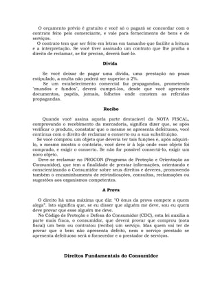 O orçamento prévio é gratuito e você só o pagará se concordar com o
contrato feito pelo comerciante, e vale para fornecimento de bens e de
serviços.
O contrato tem que ser feito em letras em tamanho que facilite a leitura
e a interpretação. Se você tiver assinado um contrato que Ihe proíba o
direito de reclamar, se for preciso, deverá fazê-lo.
Dívida
Se você deixar de pagar uma dívida, uma prestação no prazo
estipulado, a multa não poderá ser superior a 2%.
Se um estabelecimento comercial faz propagandas, prometendo
"mundos e fundos", deverá cumpri-los, desde que você apresente
documentos, papéis, jornais, folhetos onde constem as referidas
propagandas.
Recibo
Quando você assina aquela parte destacável da NOTA FISCAL,
comprovando o recebimento da mercadoria, significa dizer que, se após
verificar o produto, constatar que o mesmo se apresenta defeituoso, você
continua com o direito de reclamar o conserto ou a sua substituição.
Se você comprou um objeto que deveria ter tais funções e, após adquirilo, o mesmo mostra o contrário, você deve ir à loja onde esse objeto foi
comprado, e exigir o conserto. Se não for possível consertá-lo, exigir um
novo objeto.
Deve-se reclamar no PROCON (Programa de Proteção e Orientação ao
Consumidor), que tem a finalidade de prestar informações, orientando e
conscientizando o Consumidor sobre seus direitos e deveres, promovendo
também o encaminhamento de reivindicações, consultas, reclamações ou
sugestões aos organismos competentes.
A Prova
O direito há uma máxima que diz: "O ônus da prova compete a quem
alega”. Isto significa que, se eu disser que alguém me deve, sou eu quem
deve provar que esse alguém me deve.
No Código de Proteção e Defesa do Consumidor (CDC), esta lei auxilia a
parte mais fraca, o consumidor, que deverá provar que comprou (nota
fiscal) um bem ou contratou (recibo) um serviço. Mas quem vai ter de
provar que o bem não apresenta defeito, nem o serviço prestado se
apresenta defeituoso será o fornecedor e o prestador de serviços.

Direitos Fundamentais do Consumidor

 
