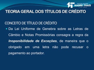 CONCEITODETÍTULODECRÉDITO
 Da Lei Uniforme de Genebra sobre as Letras de
Câmbio e Notas Promissórias consagra a regra da
Inoponibilidade de Exceções, de maneira que o
obrigado em uma letra não pode recusar o
pagamento ao portador.
TEORIAGERAL DOS TÍTULOS DE CRÉDITO
 