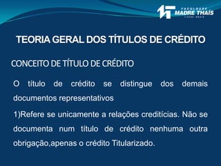 O título de crédito se distingue dos demais
documentos representativos
1)Refere se unicamente a relações creditícias. Não se
documenta num título de crédito nenhuma outra
obrigação,apenas o crédito Titularizado.
CONCEITODETÍTULODECRÉDITO
TEORIAGERAL DOS TÍTULOS DE CRÉDITO
 