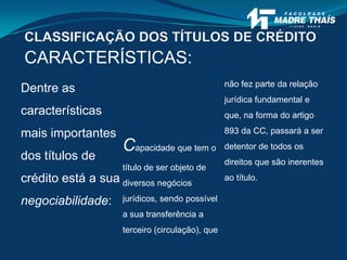 CARACTERÍSTICAS:
Dentre as
características
mais importantes
dos títulos de
crédito está a sua
negociabilidade:
Capacidade que tem o
título de ser objeto de
diversos negócios
jurídicos, sendo possível
a sua transferência a
terceiro (circulação), que
não fez parte da relação
jurídica fundamental e
que, na forma do artigo
893 da CC, passará a ser
detentor de todos os
direitos que são inerentes
ao título.
CLASSIFICAÇÃO DOS TÍTULOS DE CRÉDITO
 
