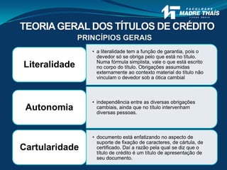 PRINCÍPIOS GERAIS
• a literalidade tem a função de garantia, pois o
devedor só se obriga pelo que está no título.
Numa fórmula simplista, vale o que está escrito
no corpo do título. Obrigações assumidas
externamente ao contexto material do título não
vinculam o devedor sob a ótica cambial
Literalidade
• independência entre as diversas obrigações
cambiais, ainda que no título intervenham
diversas pessoas.
Autonomia
• documento está enfatizando no aspecto de
suporte de fixação de caracteres, de cártula, de
certificado. Daí a razão pela qual se diz que o
título de crédito é um título de apresentação de
seu documento.
Cartularidade
TEORIAGERAL DOS TÍTULOS DE CRÉDITO
 