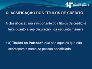 CLASSIFICAÇÃO DOS TÍTULOS DE CRÉDITO
A classificação mais importante dos títulos de crédito é
feita quanto a sua circulação , da seguinte maneira
 a) Títulos ao Portador, que são aqueles que não
expressam o nome da pessoa beneficiada.
 