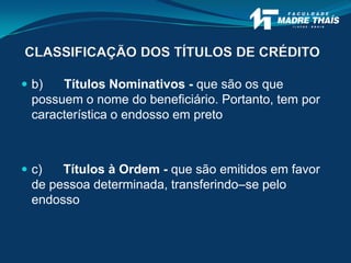CLASSIFICAÇÃO DOS TÍTULOS DE CRÉDITO
 b) Títulos Nominativos - que são os que
possuem o nome do beneficiário. Portanto, tem por
característica o endosso em preto
 c) Títulos à Ordem - que são emitidos em favor
de pessoa determinada, transferindo–se pelo
endosso
 