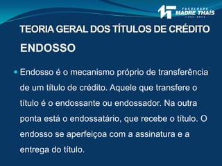 ENDOSSO
 Endosso é o mecanismo próprio de transferência
de um título de crédito. Aquele que transfere o
título é o endossante ou endossador. Na outra
ponta está o endossatário, que recebe o título. O
endosso se aperfeiçoa com a assinatura e a
entrega do título.
TEORIAGERAL DOS TÍTULOS DE CRÉDITO
 