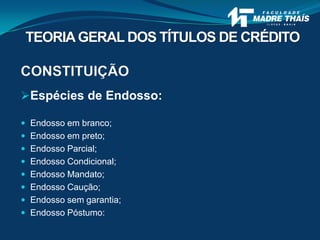 CONSTITUIÇÃO
Espécies de Endosso:
 Endosso em branco;
 Endosso em preto;
 Endosso Parcial;
 Endosso Condicional;
 Endosso Mandato;
 Endosso Caução;
 Endosso sem garantia;
 Endosso Póstumo:
TEORIAGERAL DOS TÍTULOS DE CRÉDITO
 
