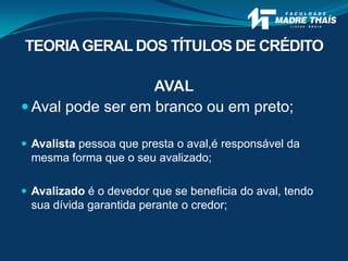 AVAL
 Aval pode ser em branco ou em preto;
 Avalista pessoa que presta o aval,é responsável da
mesma forma que o seu avalizado;
 Avalizado é o devedor que se beneficia do aval, tendo
sua dívida garantida perante o credor;
TEORIAGERAL DOS TÍTULOS DE CRÉDITO
 